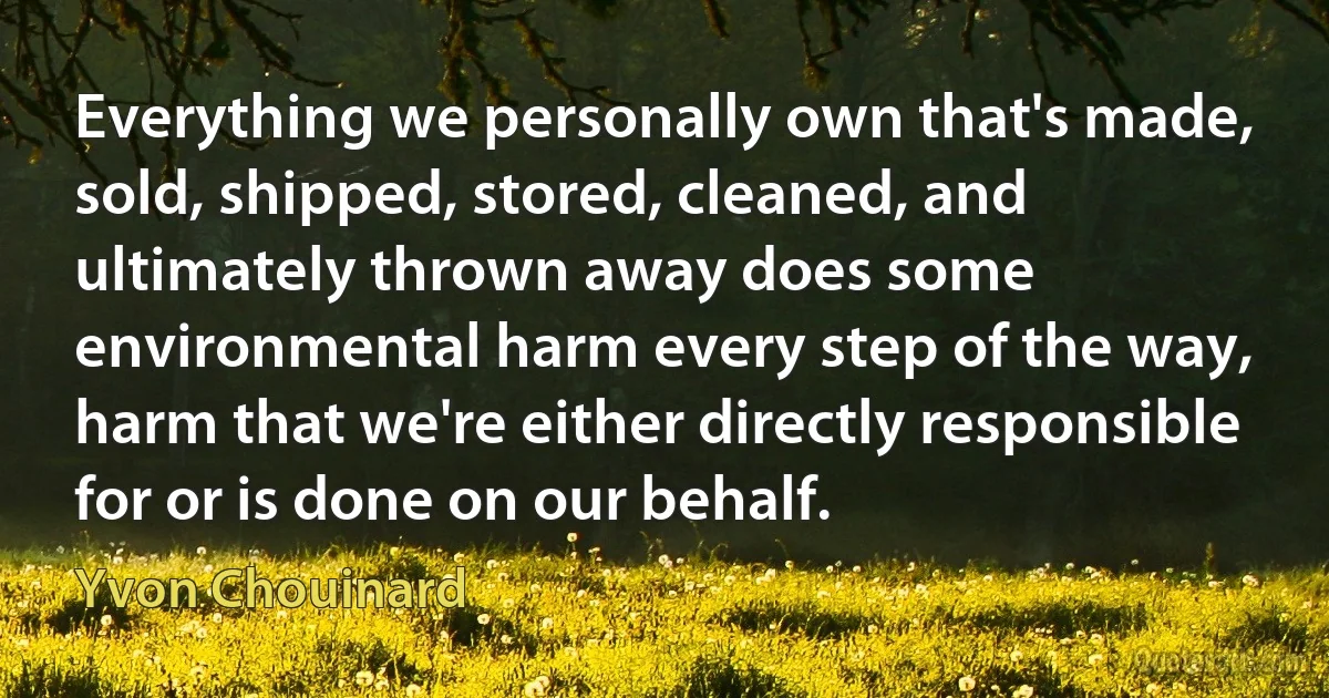 Everything we personally own that's made, sold, shipped, stored, cleaned, and ultimately thrown away does some environmental harm every step of the way, harm that we're either directly responsible for or is done on our behalf. (Yvon Chouinard)