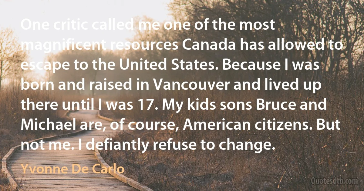 One critic called me one of the most magnificent resources Canada has allowed to escape to the United States. Because I was born and raised in Vancouver and lived up there until I was 17. My kids sons Bruce and Michael are, of course, American citizens. But not me. I defiantly refuse to change. (Yvonne De Carlo)