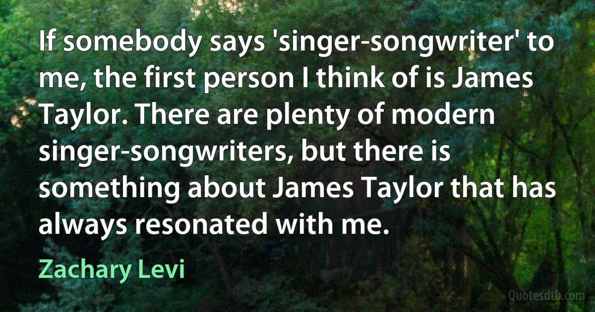 If somebody says 'singer-songwriter' to me, the first person I think of is James Taylor. There are plenty of modern singer-songwriters, but there is something about James Taylor that has always resonated with me. (Zachary Levi)