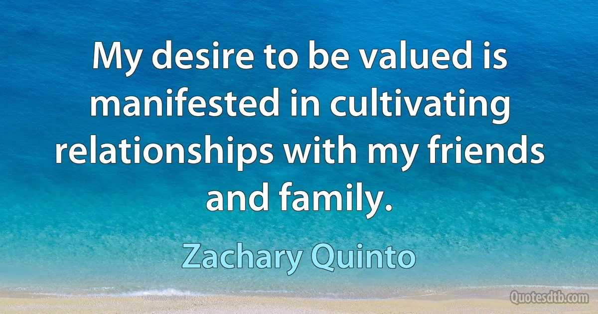 My desire to be valued is manifested in cultivating relationships with my friends and family. (Zachary Quinto)