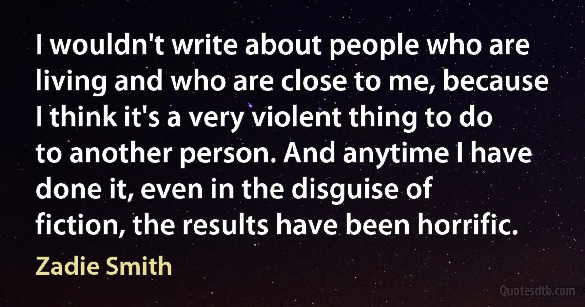 I wouldn't write about people who are living and who are close to me, because I think it's a very violent thing to do to another person. And anytime I have done it, even in the disguise of fiction, the results have been horrific. (Zadie Smith)