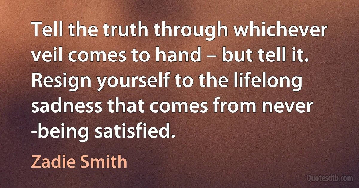 Tell the truth through whichever veil comes to hand – but tell it. Resign yourself to the lifelong sadness that comes from never ­being satisfied. (Zadie Smith)