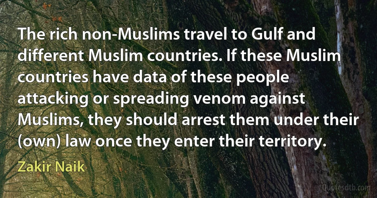 The rich non-Muslims travel to Gulf and different Muslim countries. If these Muslim countries have data of these people attacking or spreading venom against Muslims, they should arrest them under their (own) law once they enter their territory. (Zakir Naik)