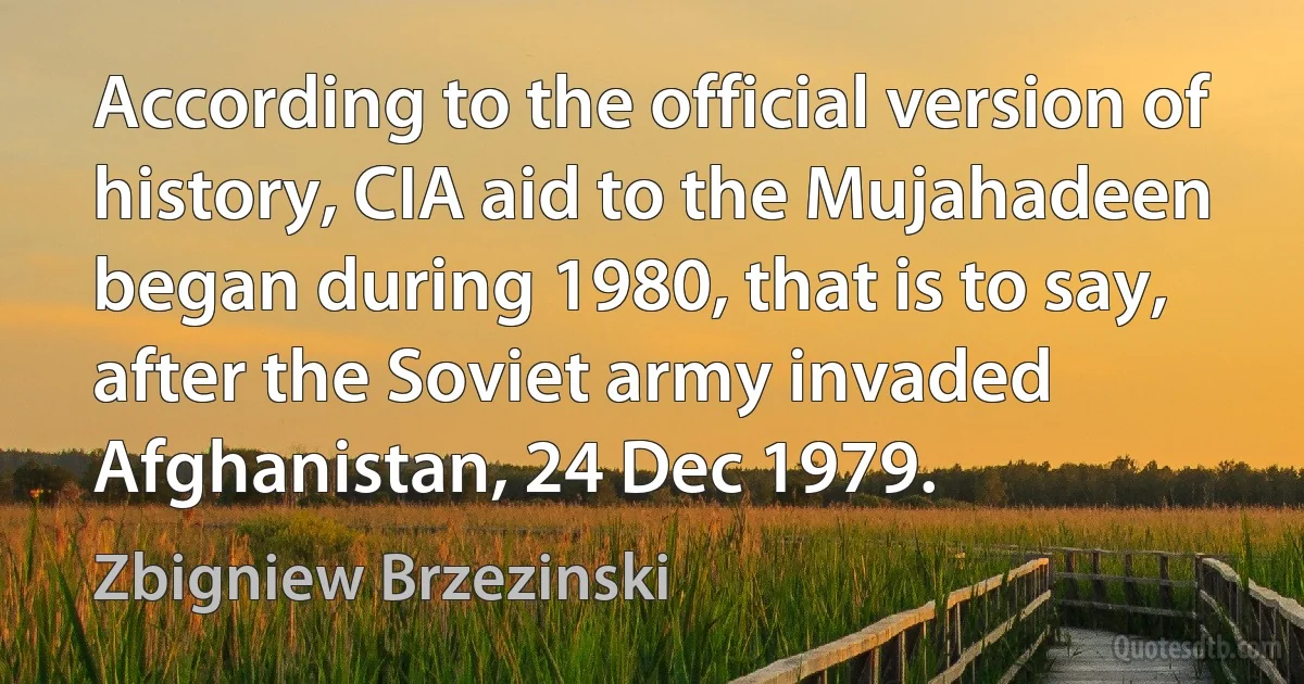 According to the official version of history, CIA aid to the Mujahadeen began during 1980, that is to say, after the Soviet army invaded Afghanistan, 24 Dec 1979. (Zbigniew Brzezinski)