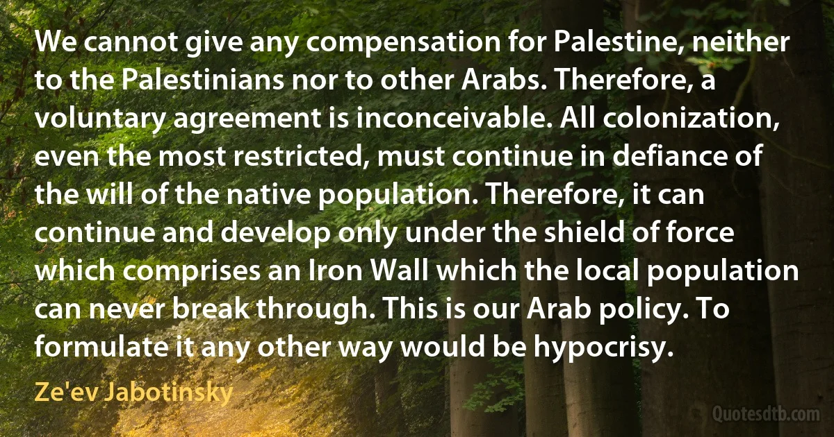 We cannot give any compensation for Palestine, neither to the Palestinians nor to other Arabs. Therefore, a voluntary agreement is inconceivable. All colonization, even the most restricted, must continue in defiance of the will of the native population. Therefore, it can continue and develop only under the shield of force which comprises an Iron Wall which the local population can never break through. This is our Arab policy. To formulate it any other way would be hypocrisy. (Ze'ev Jabotinsky)