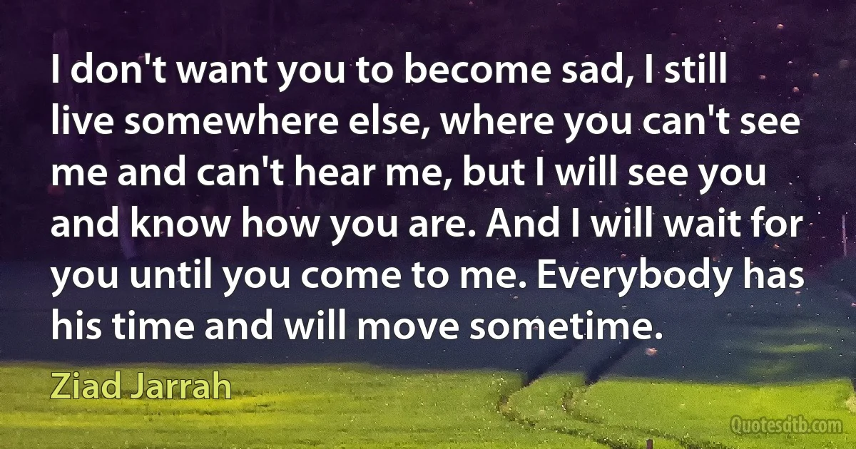 I don't want you to become sad, I still live somewhere else, where you can't see me and can't hear me, but I will see you and know how you are. And I will wait for you until you come to me. Everybody has his time and will move sometime. (Ziad Jarrah)