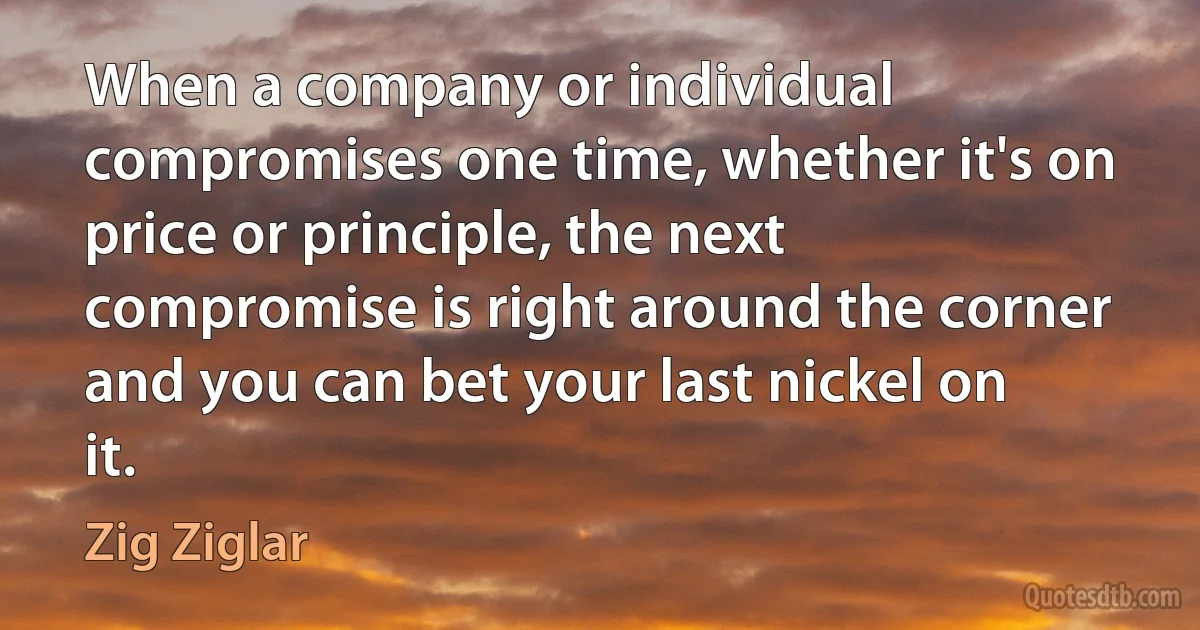 When a company or individual compromises one time, whether it's on price or principle, the next compromise is right around the corner and you can bet your last nickel on it. (Zig Ziglar)