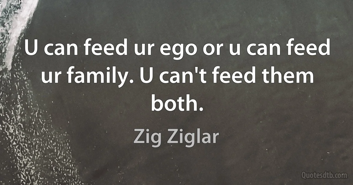 U can feed ur ego or u can feed ur family. U can't feed them both. (Zig Ziglar)