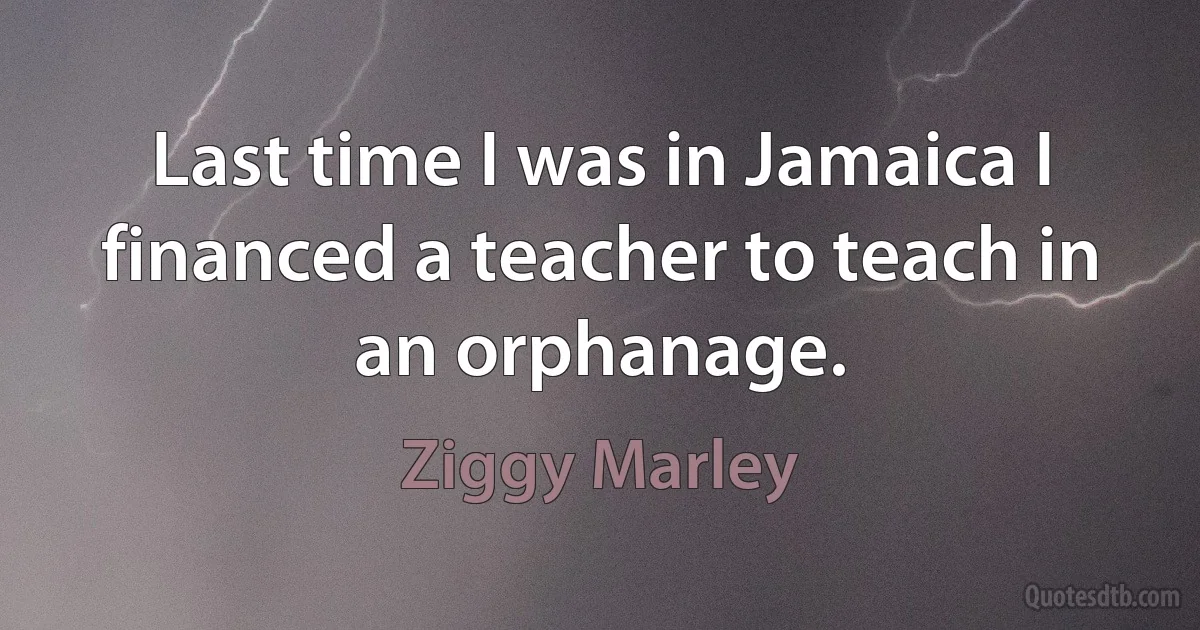 Last time I was in Jamaica I financed a teacher to teach in an orphanage. (Ziggy Marley)