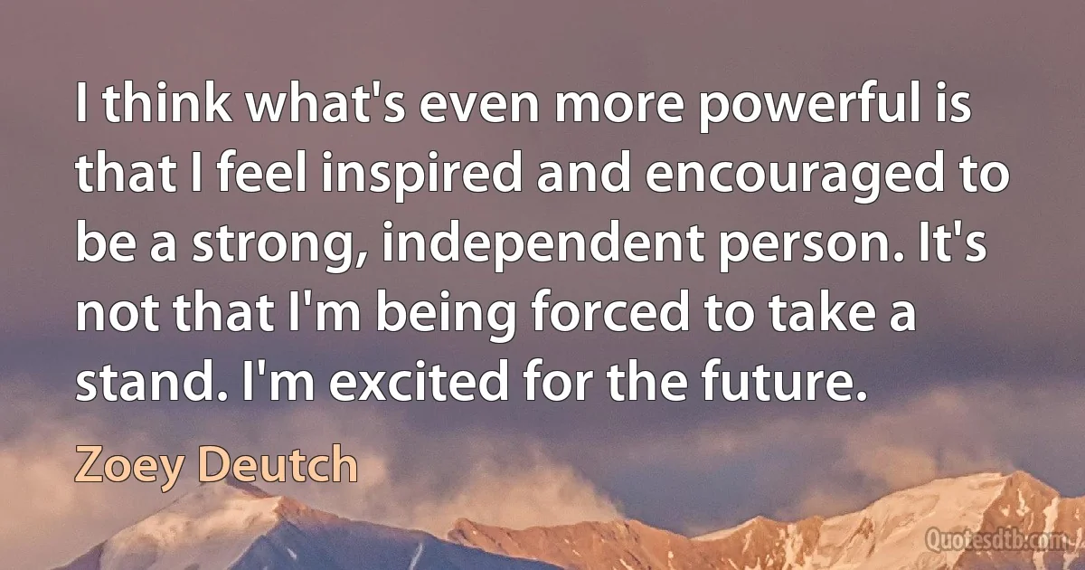 I think what's even more powerful is that I feel inspired and encouraged to be a strong, independent person. It's not that I'm being forced to take a stand. I'm excited for the future. (Zoey Deutch)