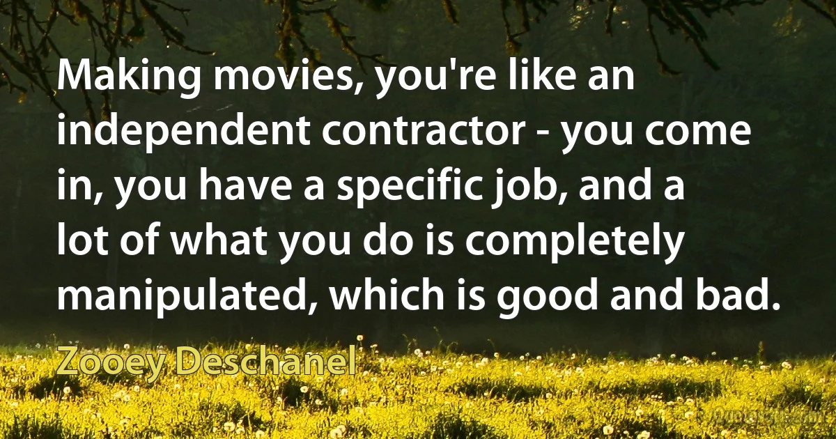 Making movies, you're like an independent contractor - you come in, you have a specific job, and a lot of what you do is completely manipulated, which is good and bad. (Zooey Deschanel)