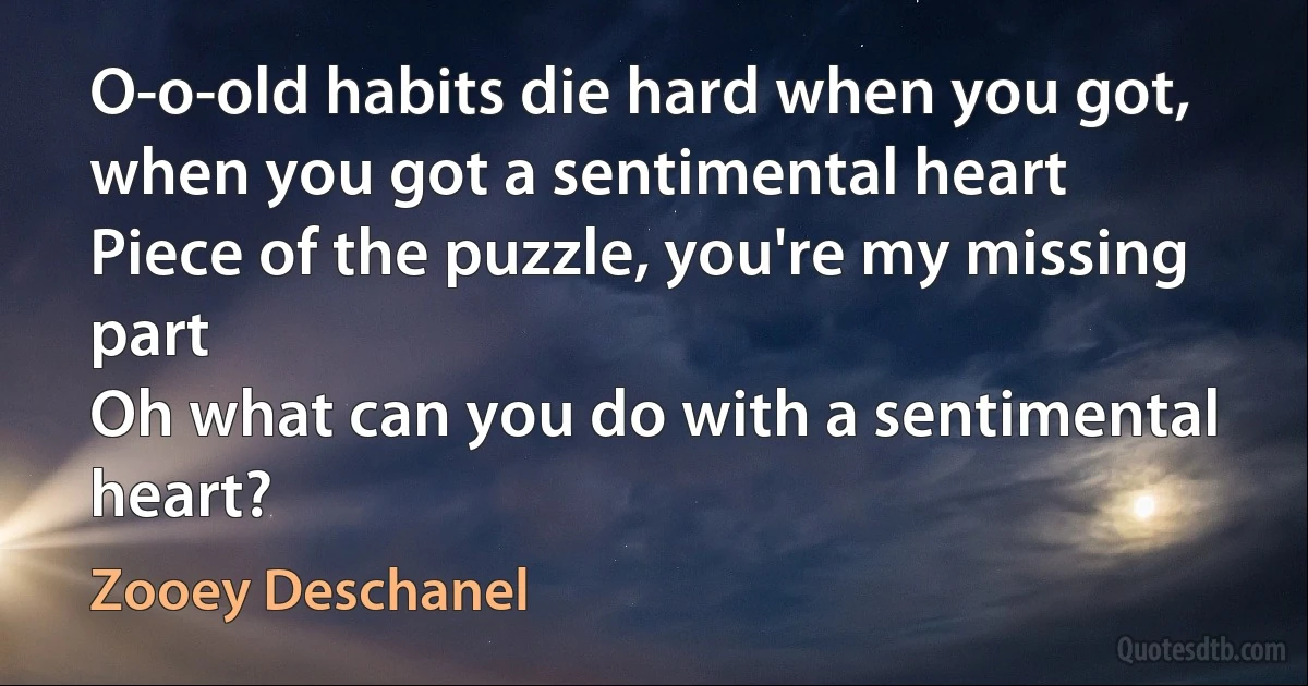 O-o-old habits die hard when you got, when you got a sentimental heart
Piece of the puzzle, you're my missing part
Oh what can you do with a sentimental heart? (Zooey Deschanel)