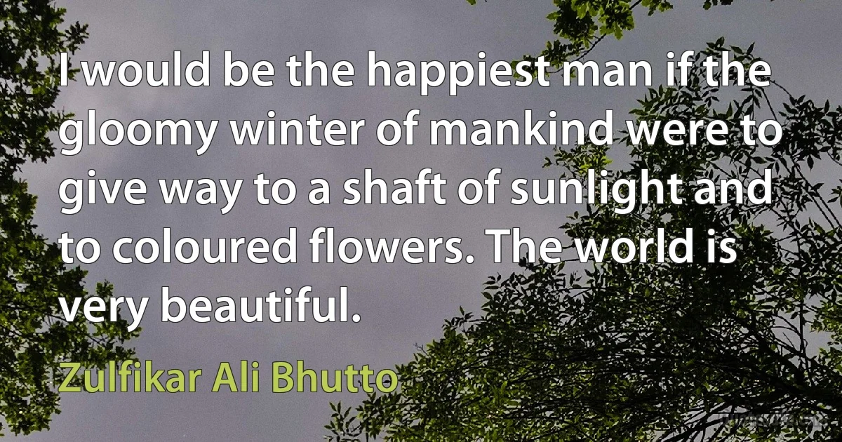 I would be the happiest man if the gloomy winter of mankind were to give way to a shaft of sunlight and to coloured flowers. The world is very beautiful. (Zulfikar Ali Bhutto)