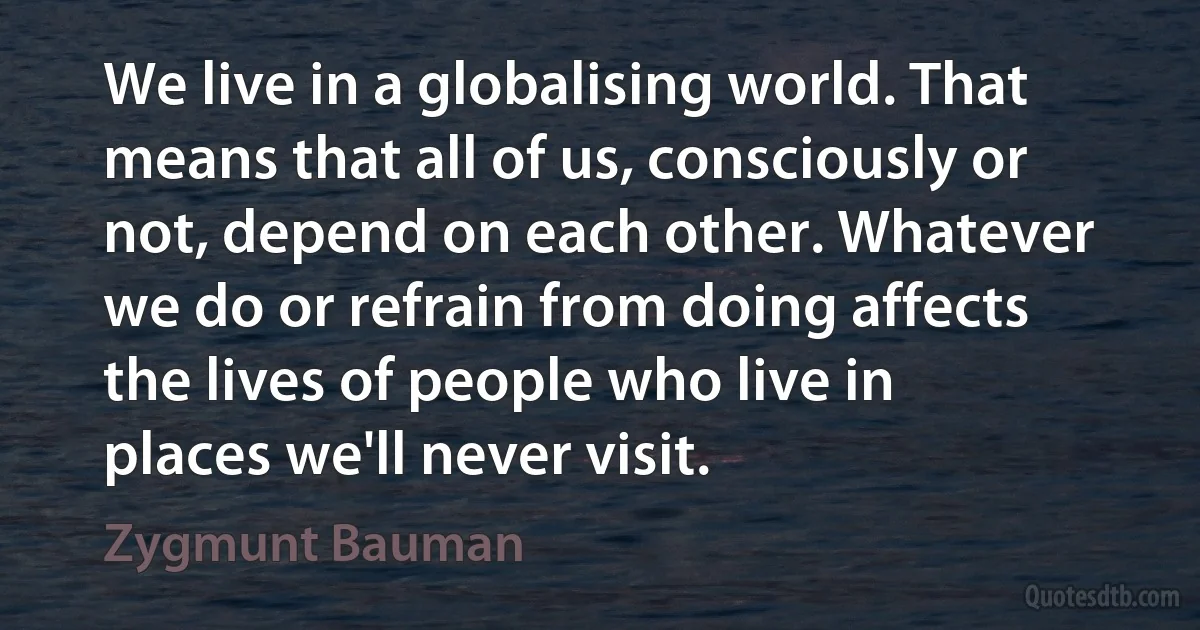 We live in a globalising world. That means that all of us, consciously or not, depend on each other. Whatever we do or refrain from doing affects the lives of people who live in places we'll never visit. (Zygmunt Bauman)