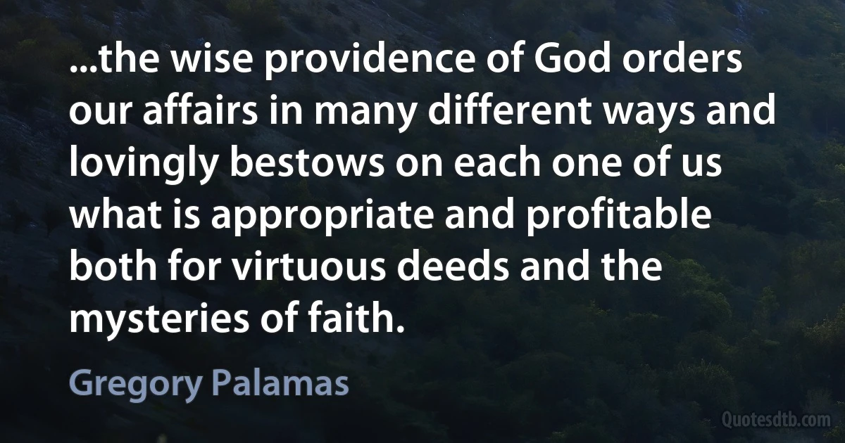 ...the wise providence of God orders our affairs in many different ways and lovingly bestows on each one of us what is appropriate and profitable both for virtuous deeds and the mysteries of faith. (Gregory Palamas)