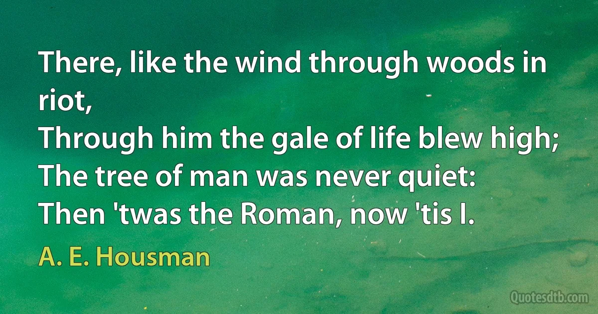 There, like the wind through woods in riot,
Through him the gale of life blew high;
The tree of man was never quiet:
Then 'twas the Roman, now 'tis I. (A. E. Housman)