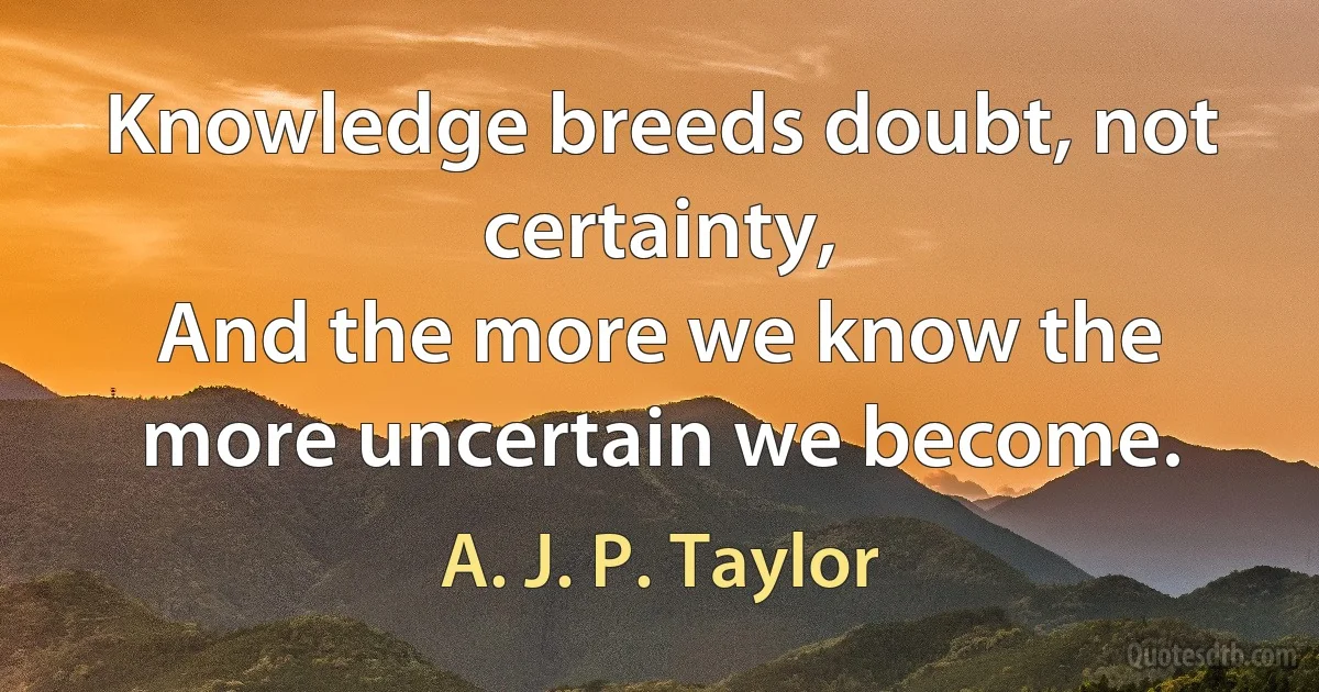 Knowledge breeds doubt, not certainty,
And the more we know the more uncertain we become. (A. J. P. Taylor)