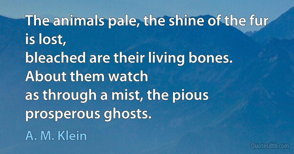 The animals pale, the shine of the fur is lost,
bleached are their living bones.
About them watch
as through a mist, the pious prosperous ghosts. (A. M. Klein)