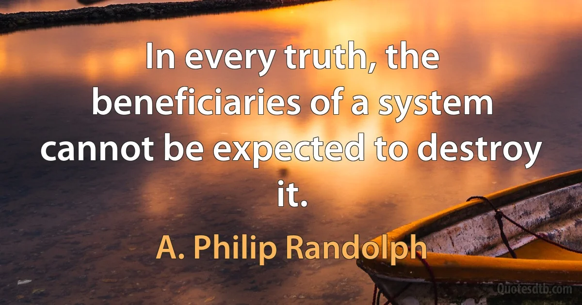 In every truth, the beneficiaries of a system cannot be expected to destroy it. (A. Philip Randolph)