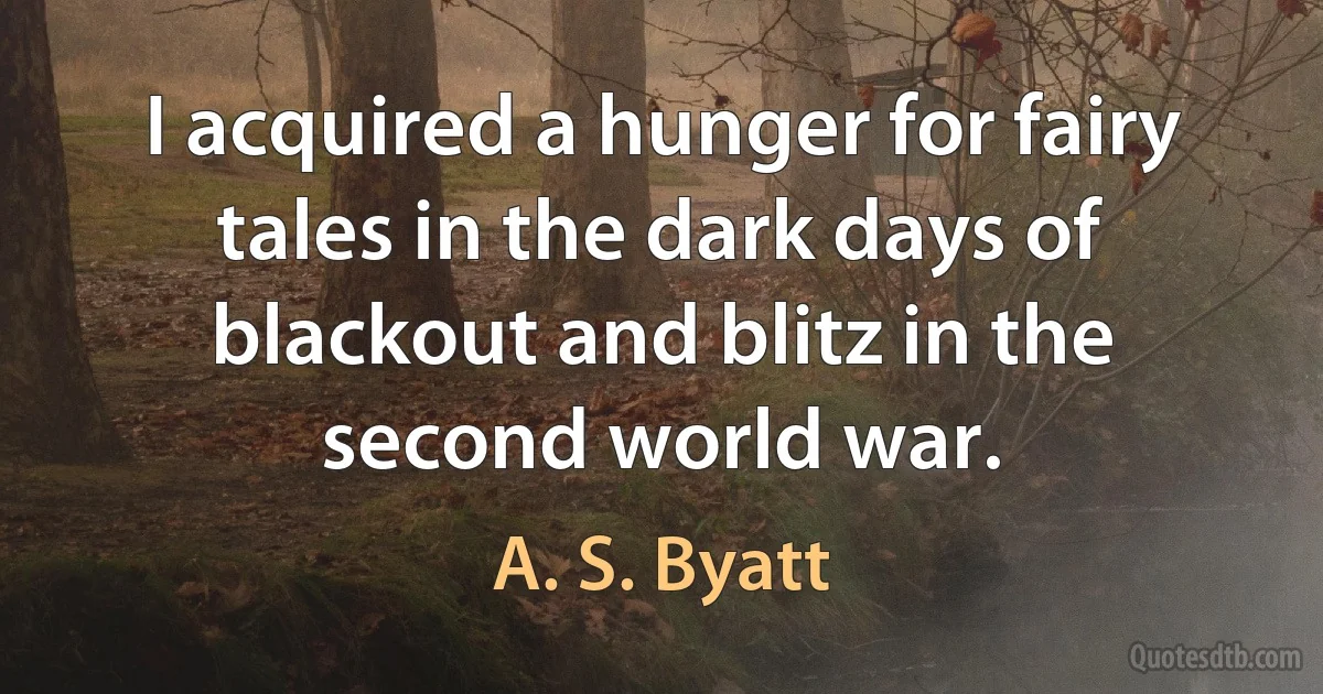 I acquired a hunger for fairy tales in the dark days of blackout and blitz in the second world war. (A. S. Byatt)