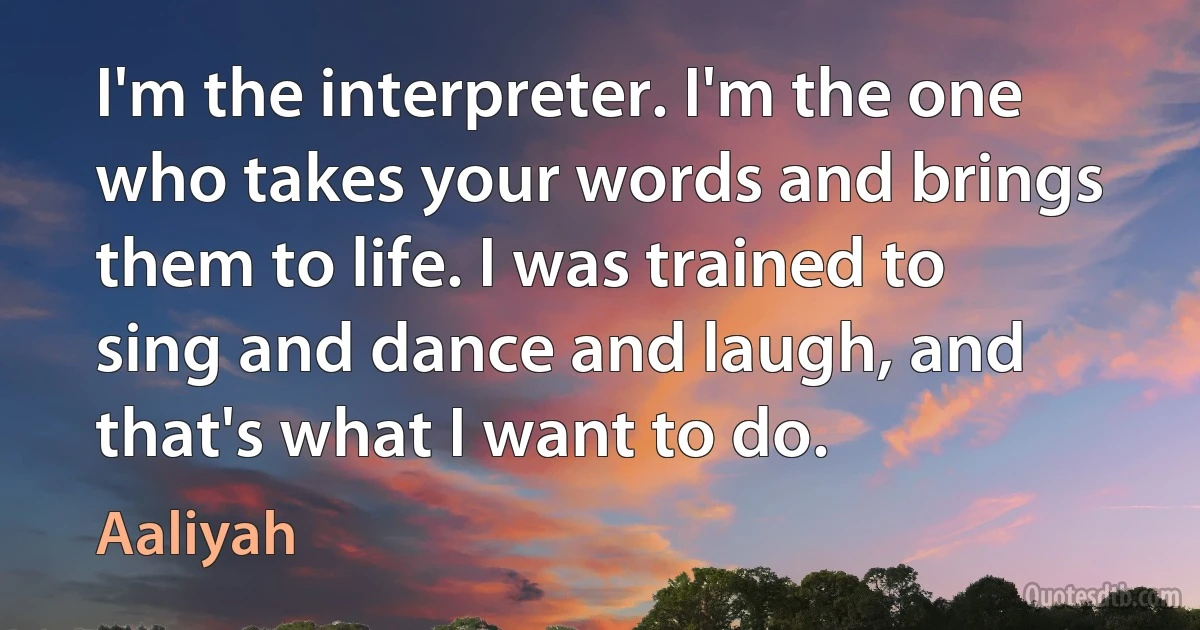 I'm the interpreter. I'm the one who takes your words and brings them to life. I was trained to sing and dance and laugh, and that's what I want to do. (Aaliyah)