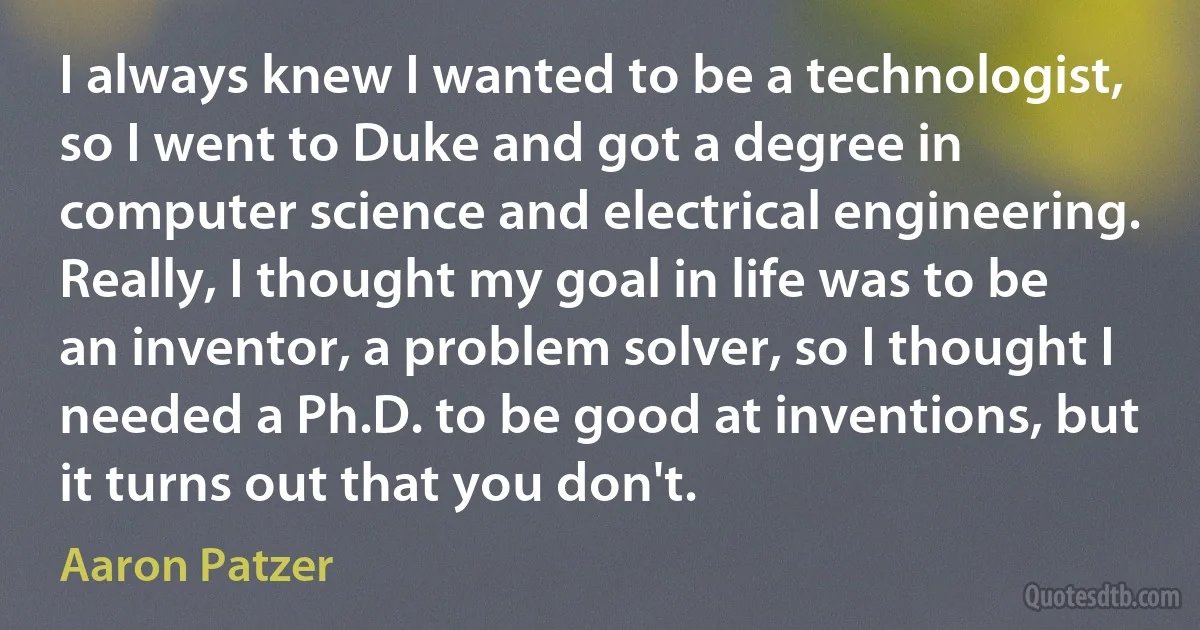 I always knew I wanted to be a technologist, so I went to Duke and got a degree in computer science and electrical engineering. Really, I thought my goal in life was to be an inventor, a problem solver, so I thought I needed a Ph.D. to be good at inventions, but it turns out that you don't. (Aaron Patzer)