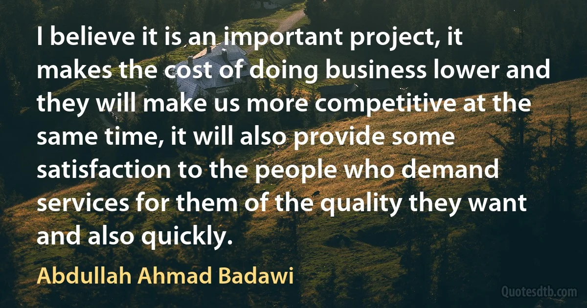 I believe it is an important project, it makes the cost of doing business lower and they will make us more competitive at the same time, it will also provide some satisfaction to the people who demand services for them of the quality they want and also quickly. (Abdullah Ahmad Badawi)