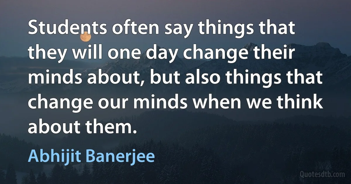 Students often say things that they will one day change their minds about, but also things that change our minds when we think about them. (Abhijit Banerjee)