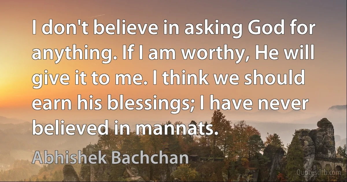 I don't believe in asking God for anything. If I am worthy, He will give it to me. I think we should earn his blessings; I have never believed in mannats. (Abhishek Bachchan)