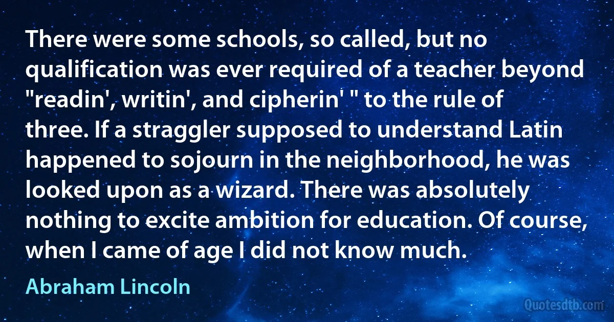 There were some schools, so called, but no qualification was ever required of a teacher beyond "readin', writin', and cipherin' " to the rule of three. If a straggler supposed to understand Latin happened to sojourn in the neighborhood, he was looked upon as a wizard. There was absolutely nothing to excite ambition for education. Of course, when I came of age I did not know much. (Abraham Lincoln)