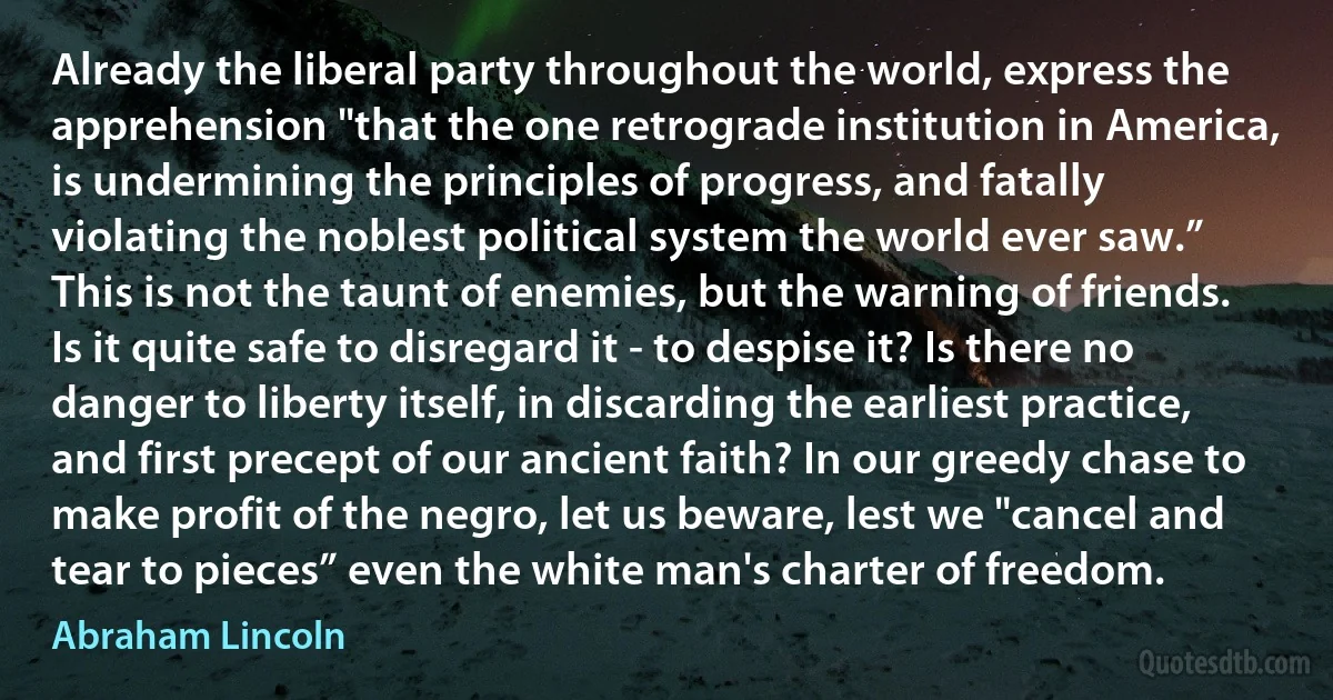 Already the liberal party throughout the world, express the apprehension "that the one retrograde institution in America, is undermining the principles of progress, and fatally violating the noblest political system the world ever saw.” This is not the taunt of enemies, but the warning of friends. Is it quite safe to disregard it - to despise it? Is there no danger to liberty itself, in discarding the earliest practice, and first precept of our ancient faith? In our greedy chase to make profit of the negro, let us beware, lest we "cancel and tear to pieces” even the white man's charter of freedom. (Abraham Lincoln)