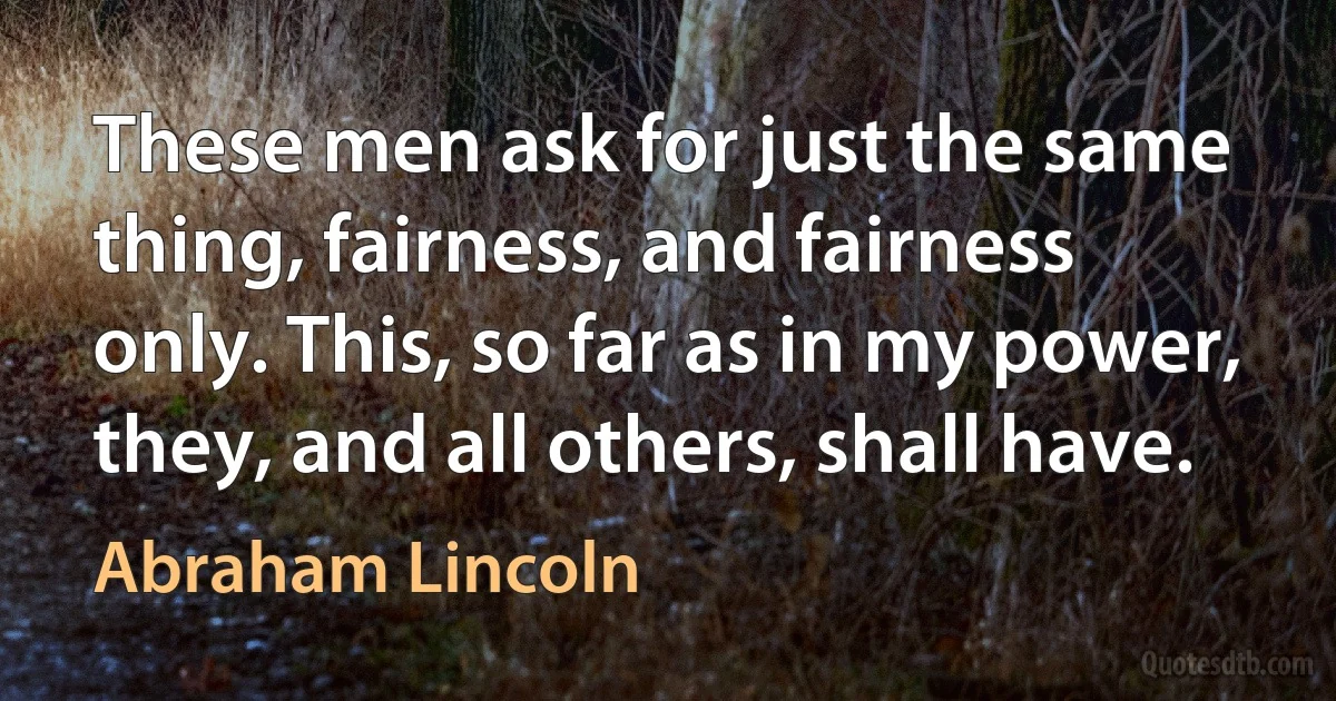 These men ask for just the same thing, fairness, and fairness only. This, so far as in my power, they, and all others, shall have. (Abraham Lincoln)