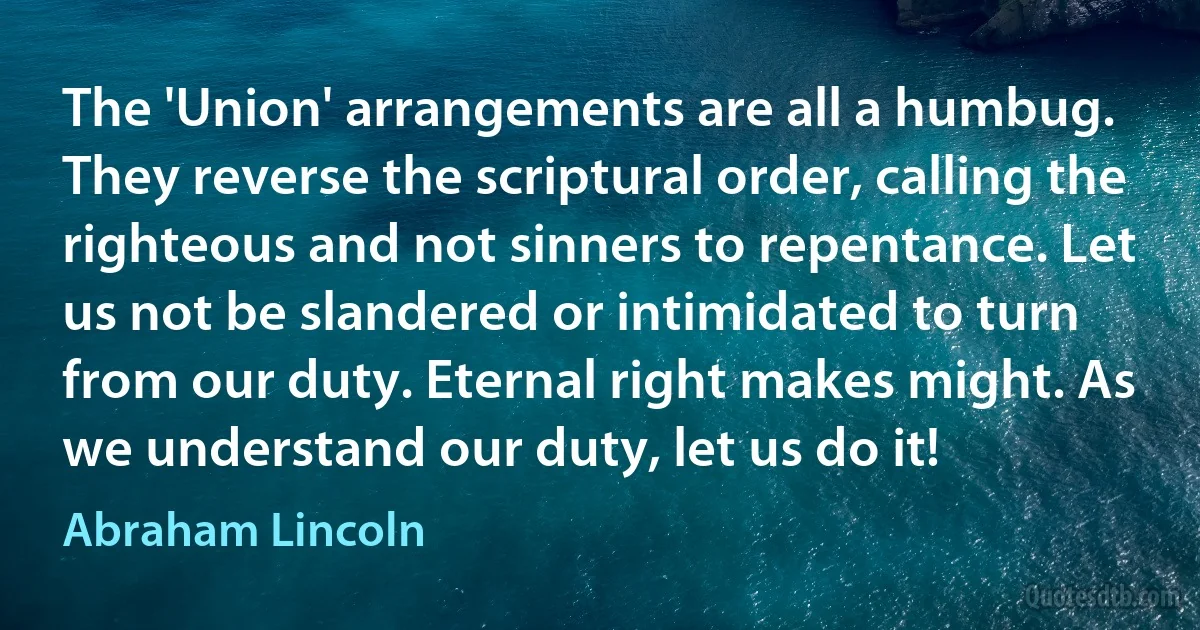 The 'Union' arrangements are all a humbug. They reverse the scriptural order, calling the righteous and not sinners to repentance. Let us not be slandered or intimidated to turn from our duty. Eternal right makes might. As we understand our duty, let us do it! (Abraham Lincoln)