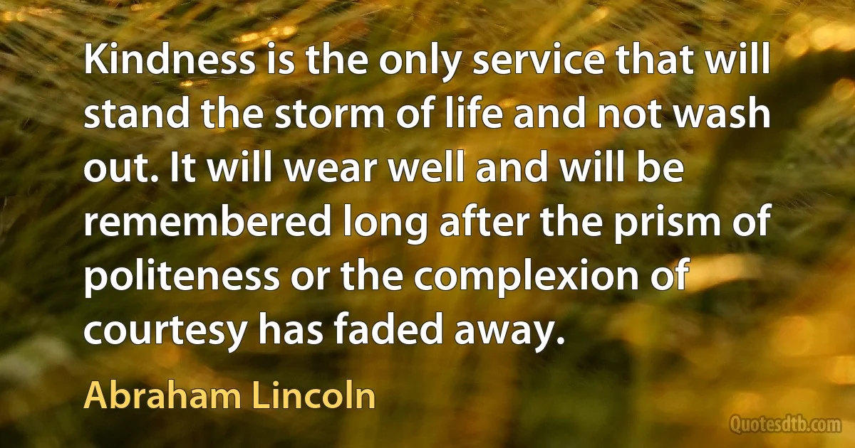 Kindness is the only service that will stand the storm of life and not wash out. It will wear well and will be remembered long after the prism of politeness or the complexion of courtesy has faded away. (Abraham Lincoln)