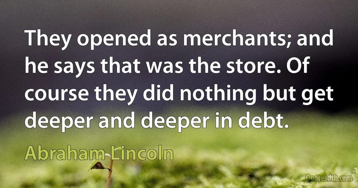 They opened as merchants; and he says that was the store. Of course they did nothing but get deeper and deeper in debt. (Abraham Lincoln)