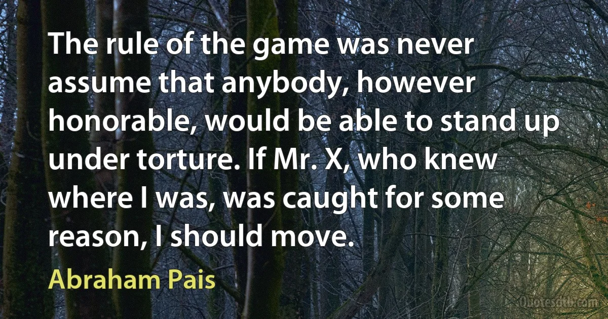 The rule of the game was never assume that anybody, however honorable, would be able to stand up under torture. If Mr. X, who knew where I was, was caught for some reason, I should move. (Abraham Pais)