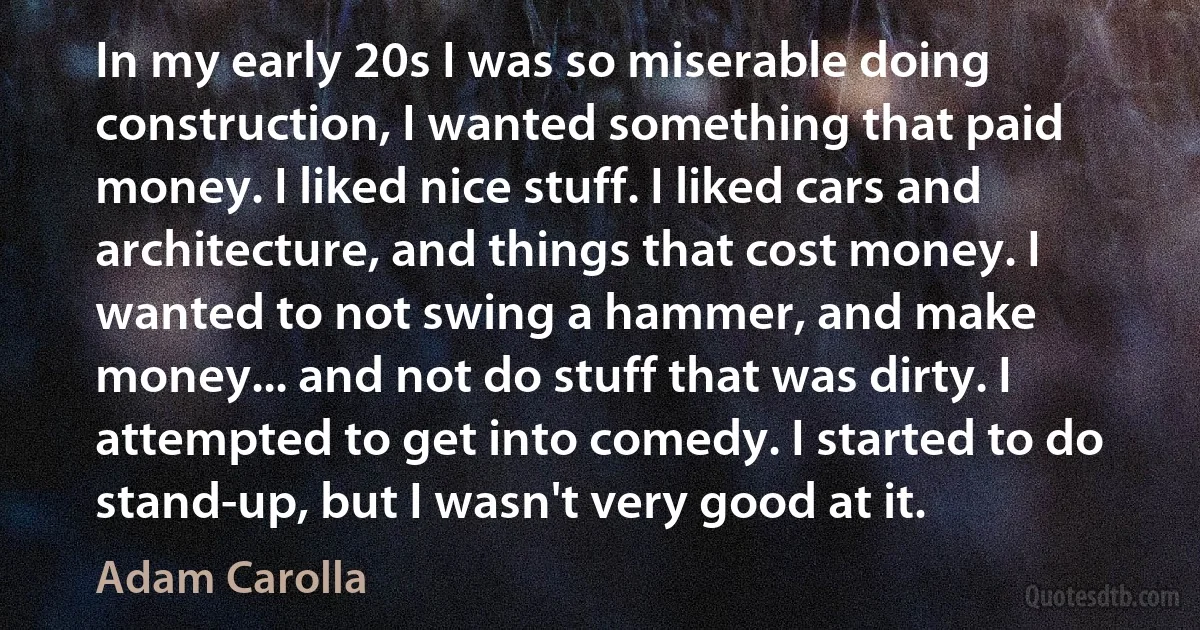 In my early 20s I was so miserable doing construction, I wanted something that paid money. I liked nice stuff. I liked cars and architecture, and things that cost money. I wanted to not swing a hammer, and make money... and not do stuff that was dirty. I attempted to get into comedy. I started to do stand-up, but I wasn't very good at it. (Adam Carolla)