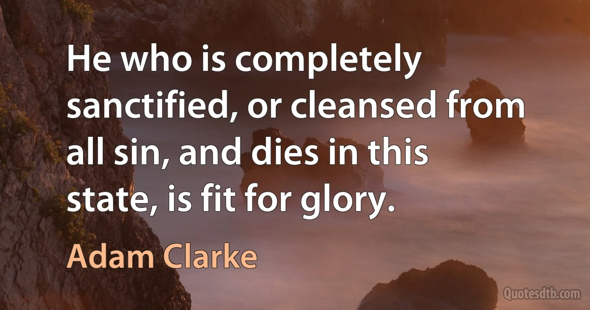 He who is completely sanctified, or cleansed from all sin, and dies in this state, is fit for glory. (Adam Clarke)