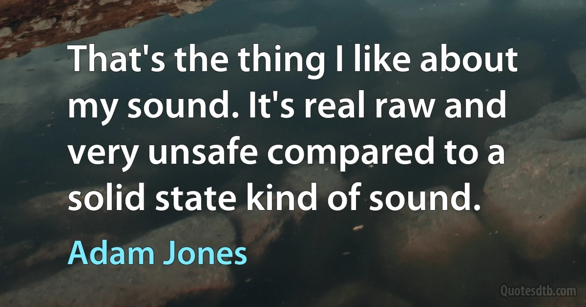 That's the thing I like about my sound. It's real raw and very unsafe compared to a solid state kind of sound. (Adam Jones)