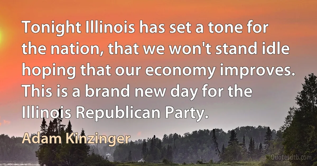 Tonight Illinois has set a tone for the nation, that we won't stand idle hoping that our economy improves. This is a brand new day for the Illinois Republican Party. (Adam Kinzinger)