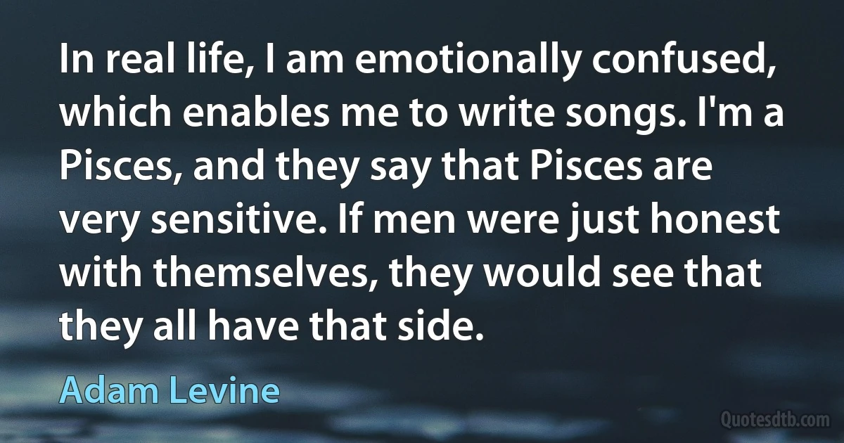 In real life, I am emotionally confused, which enables me to write songs. I'm a Pisces, and they say that Pisces are very sensitive. If men were just honest with themselves, they would see that they all have that side. (Adam Levine)