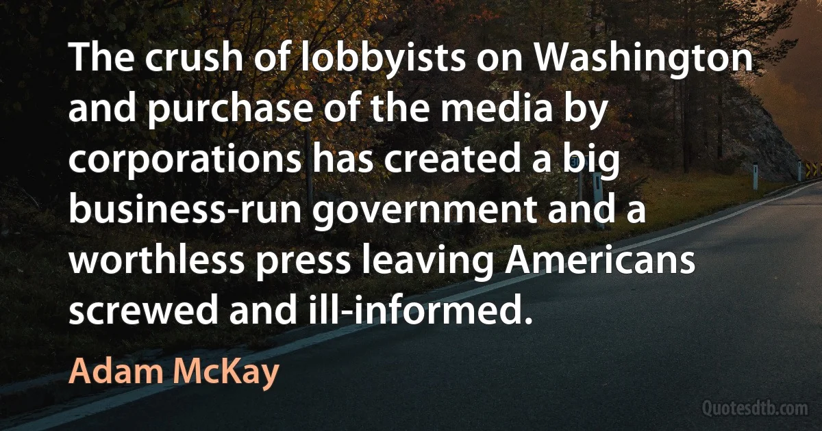 The crush of lobbyists on Washington and purchase of the media by corporations has created a big business-run government and a worthless press leaving Americans screwed and ill-informed. (Adam McKay)