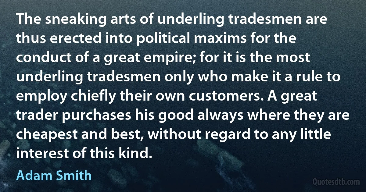 The sneaking arts of underling tradesmen are thus erected into political maxims for the conduct of a great empire; for it is the most underling tradesmen only who make it a rule to employ chiefly their own customers. A great trader purchases his good always where they are cheapest and best, without regard to any little interest of this kind. (Adam Smith)