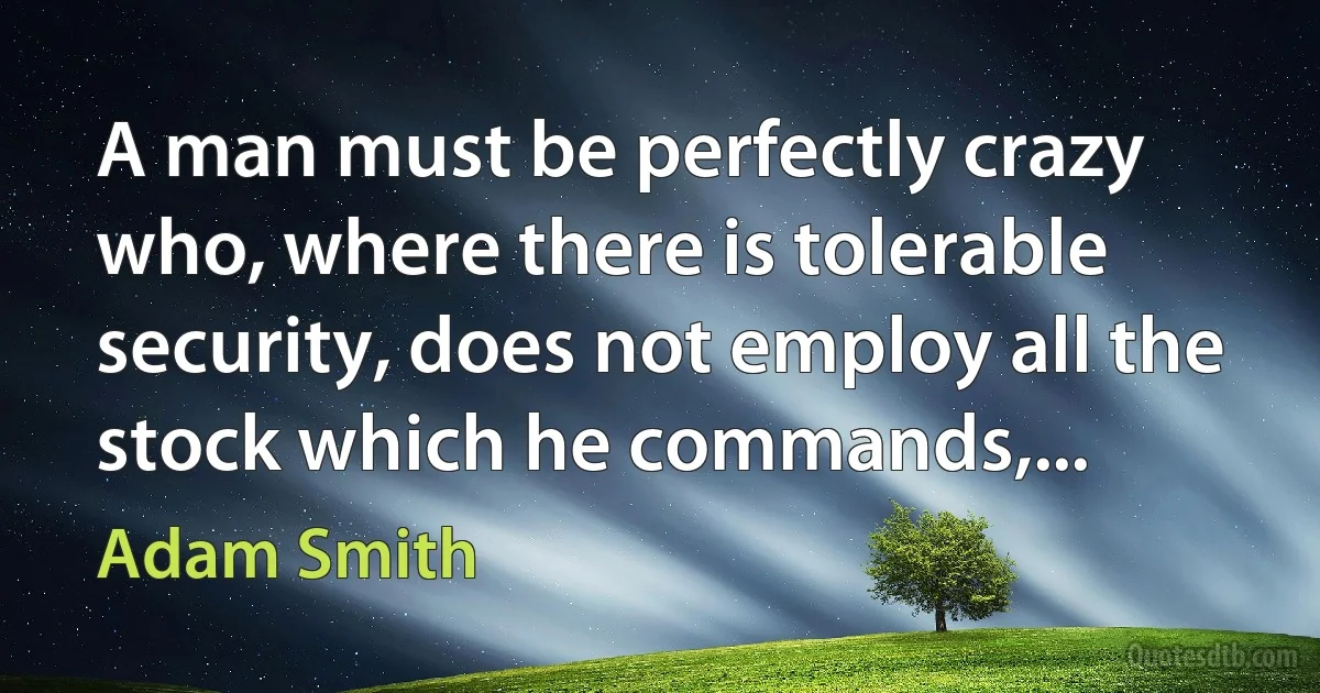 A man must be perfectly crazy who, where there is tolerable security, does not employ all the stock which he commands,... (Adam Smith)