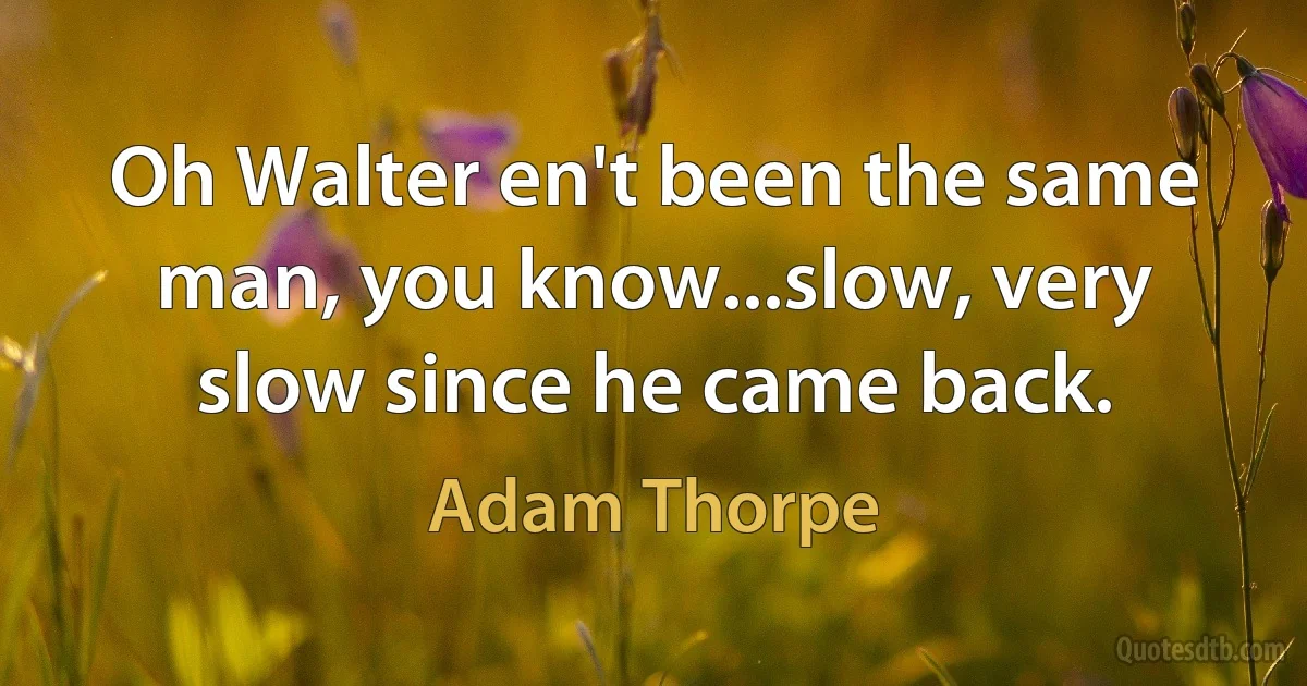 Oh Walter en't been the same man, you know...slow, very slow since he came back. (Adam Thorpe)