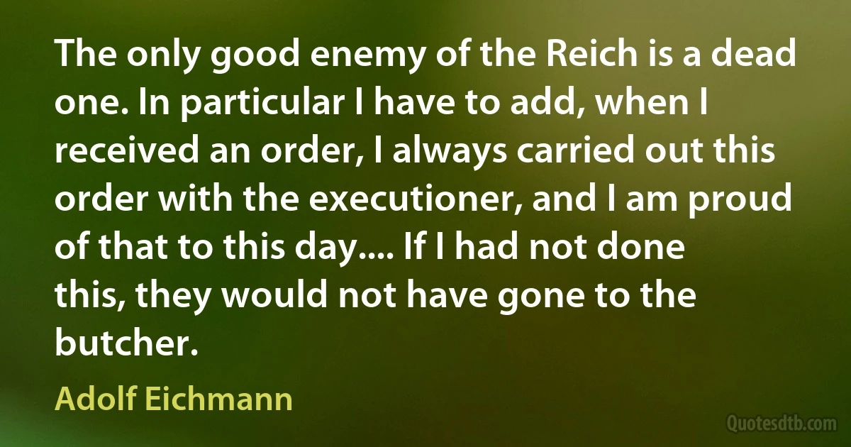 The only good enemy of the Reich is a dead one. In particular I have to add, when I received an order, I always carried out this order with the executioner, and I am proud of that to this day.... If I had not done this, they would not have gone to the butcher. (Adolf Eichmann)