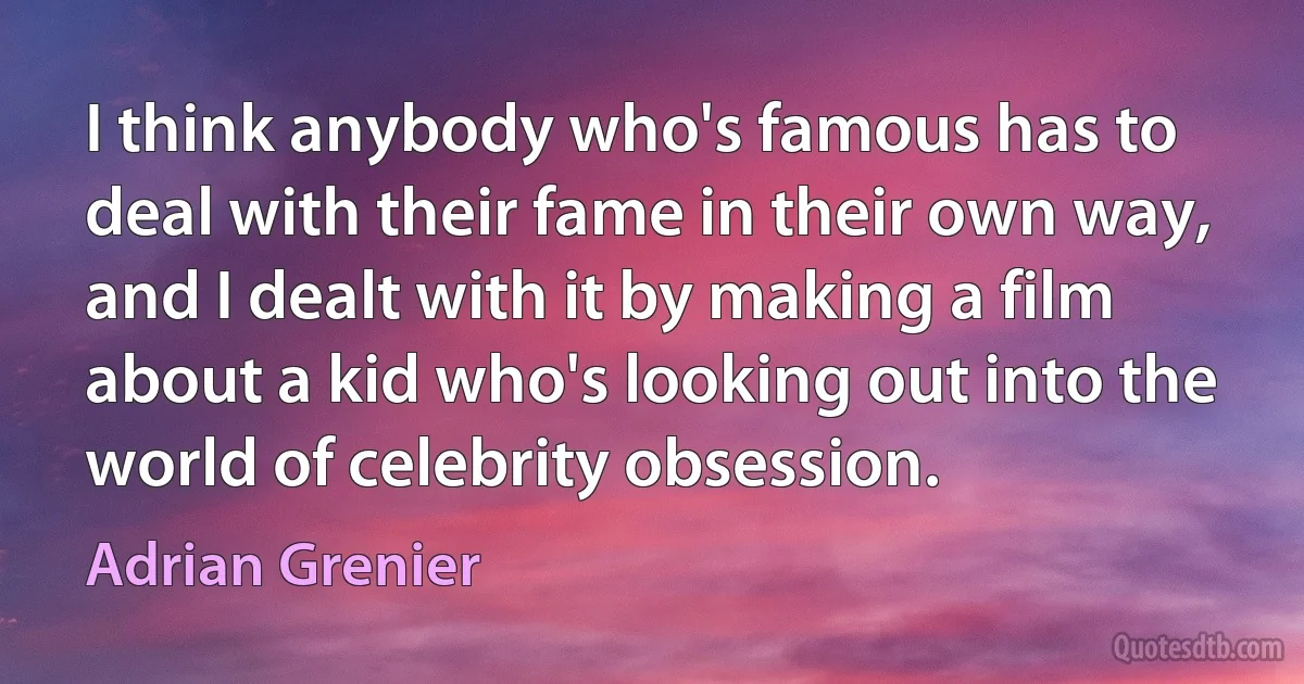 I think anybody who's famous has to deal with their fame in their own way, and I dealt with it by making a film about a kid who's looking out into the world of celebrity obsession. (Adrian Grenier)