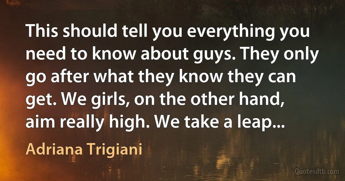 This should tell you everything you need to know about guys. They only go after what they know they can get. We girls, on the other hand, aim really high. We take a leap... (Adriana Trigiani)