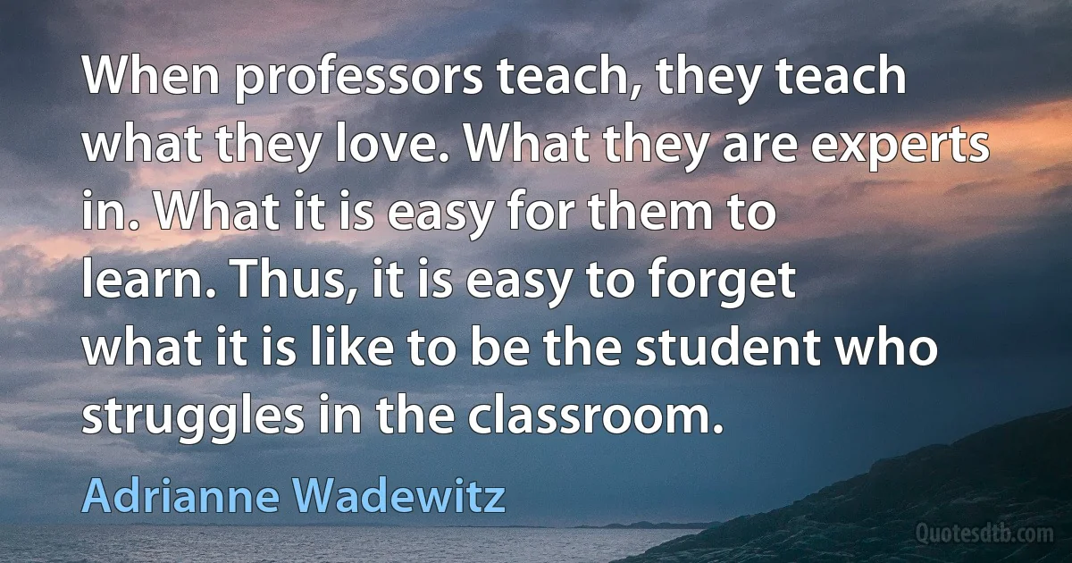 When professors teach, they teach what they love. What they are experts in. What it is easy for them to learn. Thus, it is easy to forget what it is like to be the student who struggles in the classroom. (Adrianne Wadewitz)