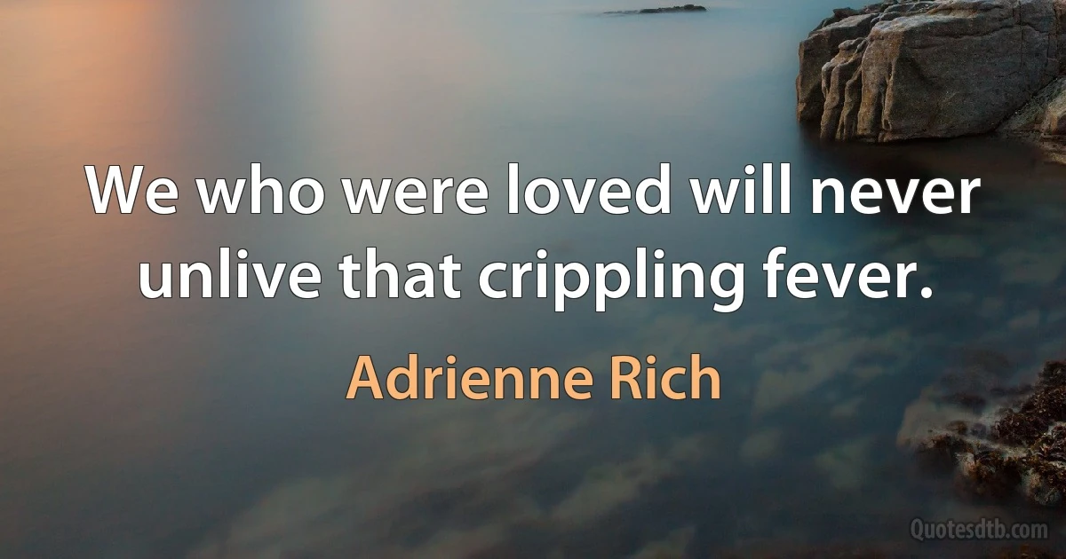 We who were loved will never unlive that crippling fever. (Adrienne Rich)